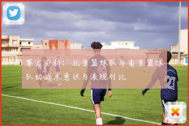 赛后分析：北京篮球队与南京篮球队的战术意识与表现对比