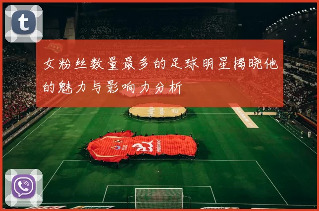 女粉丝数量最多的足球明星揭晓他的魅力与影响力分析