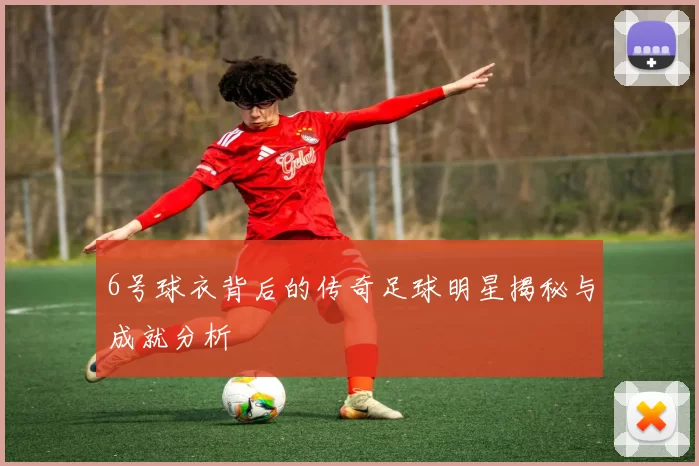 6号球衣背后的传奇足球明星揭秘与成就分析