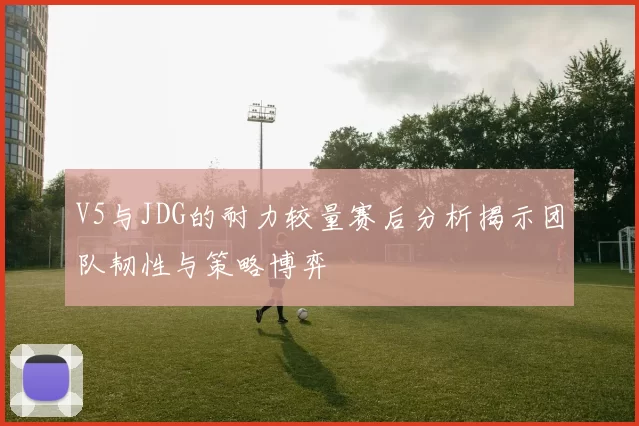 V5与JDG的耐力较量赛后分析揭示团队韧性与策略博弈