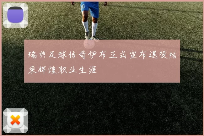 瑞典足球传奇伊布正式宣布退役结束辉煌职业生涯