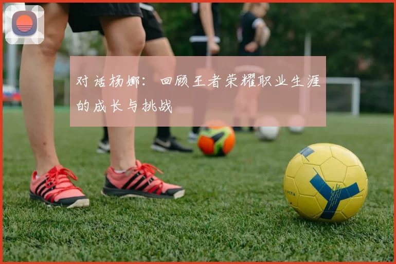 对话杨娜：回顾王者荣耀职业生涯的成长与挑战