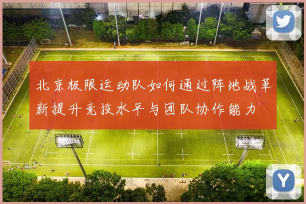 北京极限运动队如何通过阵地战革新提升竞技水平与团队协作能力