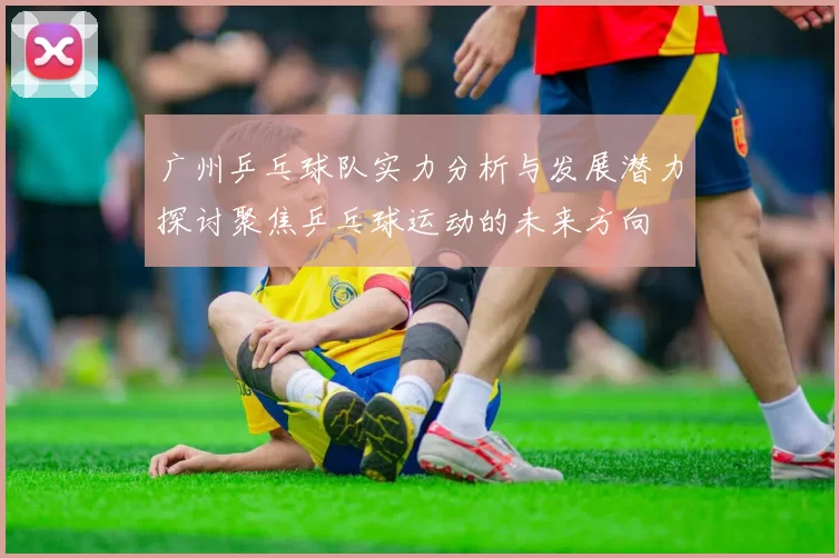 广州乒乓球队实力分析与发展潜力探讨聚焦乒乓球运动的未来方向