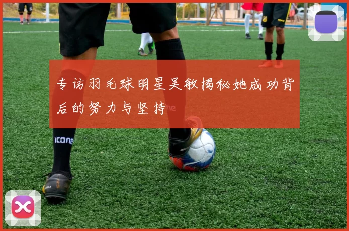 专访羽毛球明星吴敏揭秘她成功背后的努力与坚持