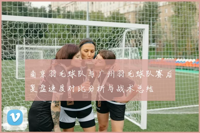 南京羽毛球队与广州羽毛球队赛后复盘速度对比分析与战术总结