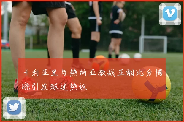 卡利亚里与热纳亚激战正酣比分揭晓引发球迷热议