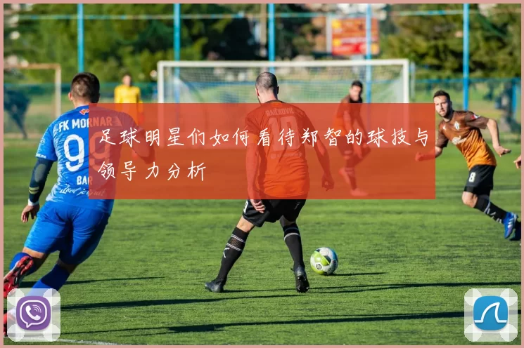 足球明星们如何看待郑智的球技与领导力分析