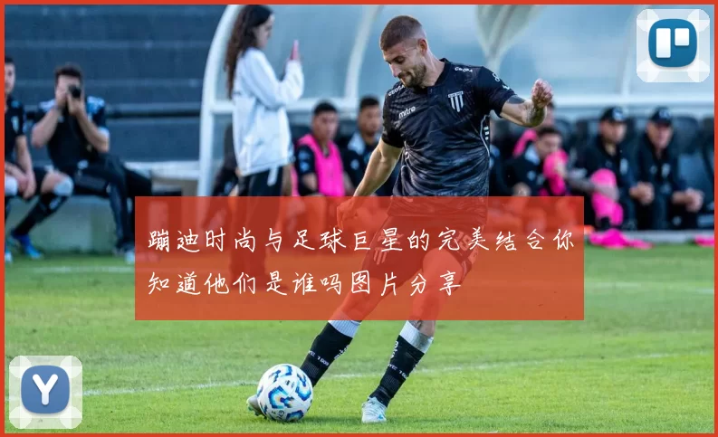 蹦迪时尚与足球巨星的完美结合你知道他们是谁吗图片分享