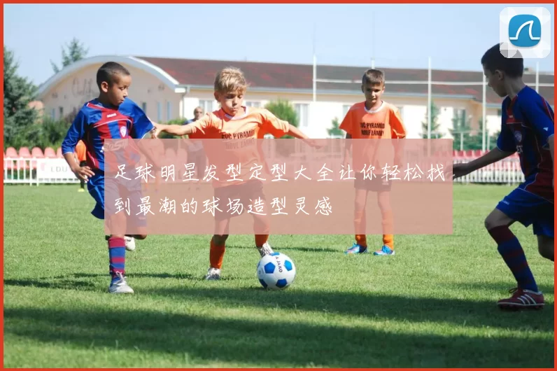 足球明星发型定型大全让你轻松找到最潮的球场造型灵感