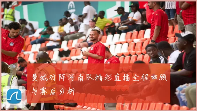 曼城对阵河南队精彩直播全程回顾与赛后分析