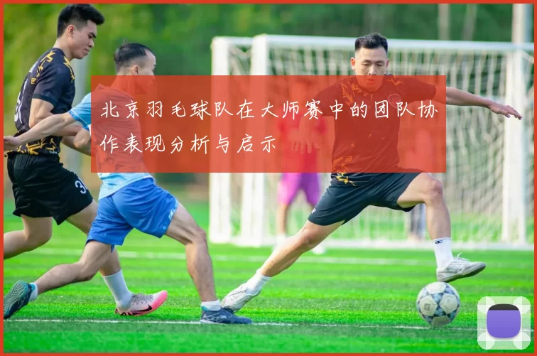 北京羽毛球队在大师赛中的团队协作表现分析与启示