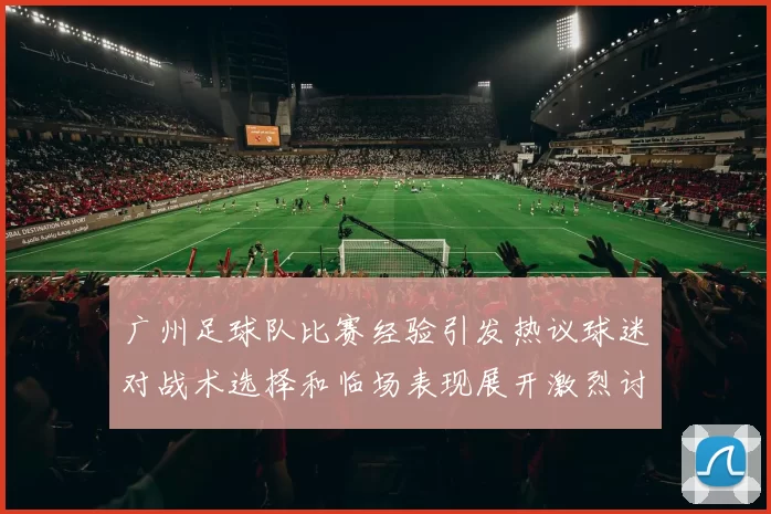 广州足球队比赛经验引发热议球迷对战术选择和临场表现展开激烈讨论