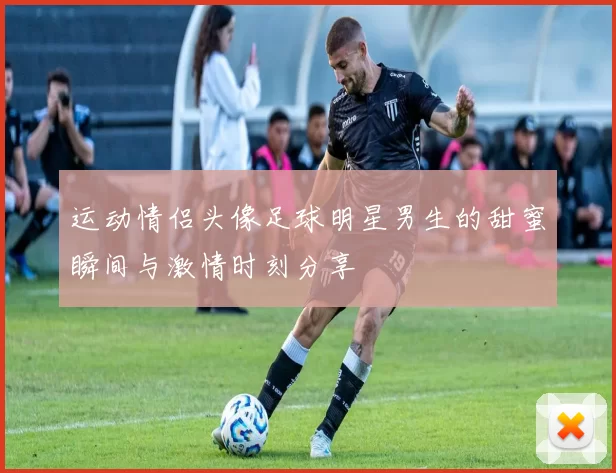 运动情侣头像足球明星男生的甜蜜瞬间与激情时刻分享