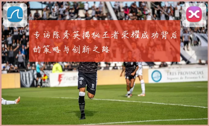专访陈秀英揭秘王者荣耀成功背后的策略与创新之路