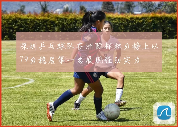 深圳乒乓球队在洲际杯积分榜上以79分稳居第一名展现强劲实力
