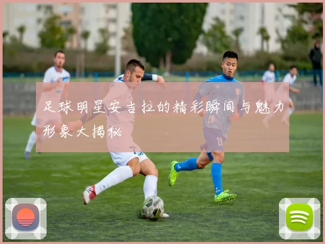 足球明星安吉拉的精彩瞬间与魅力形象大揭秘