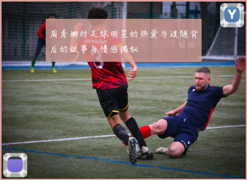 周秀娜对足球明星的热爱与追随背后的故事与情感揭秘