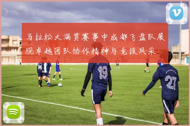 马拉松大满贯赛事中成都飞盘队展现卓越团队协作精神与竞技风采
