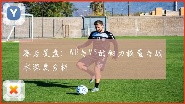 赛后复盘：WE与V5的耐力较量与战术深度分析