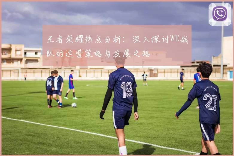 王者荣耀热点分析：深入探讨WE战队的运营策略与发展之路