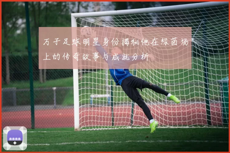 万子足球明星身份揭秘他在绿茵场上的传奇故事与成就分析