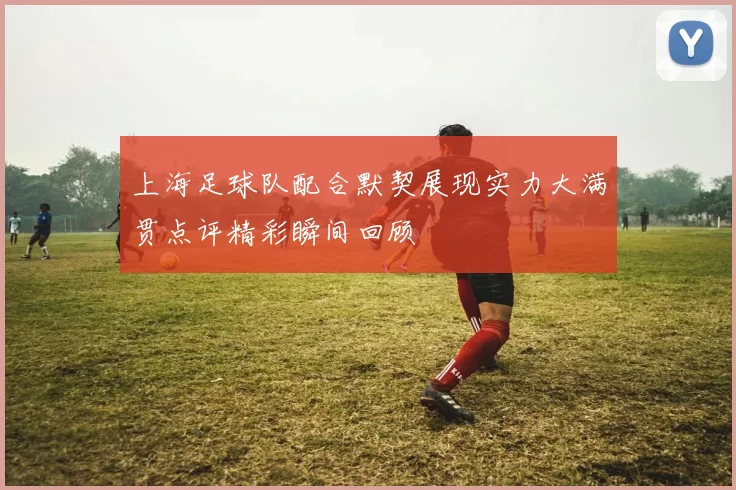 上海足球队配合默契展现实力大满贯点评精彩瞬间回顾