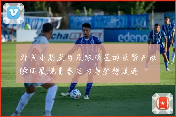 外国小朋友与足球明星的亲密互动瞬间展现青春活力与梦想追逐
