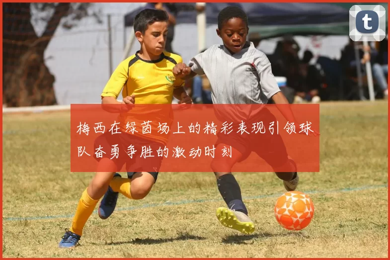 梅西在绿茵场上的精彩表现引领球队奋勇争胜的激动时刻