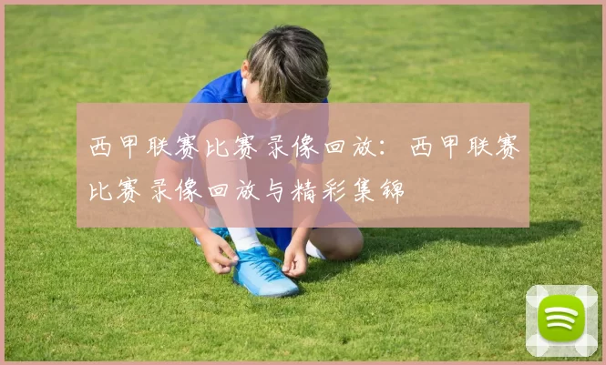 西甲联赛比赛录像回放：西甲联赛比赛录像回放与精彩集锦