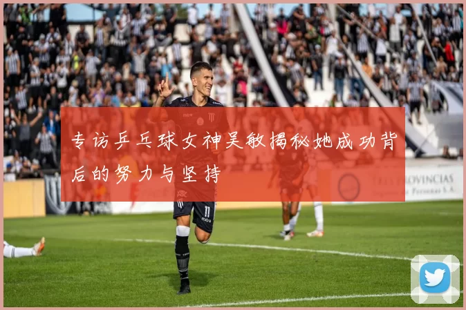 专访乒乓球女神吴敏揭秘她成功背后的努力与坚持