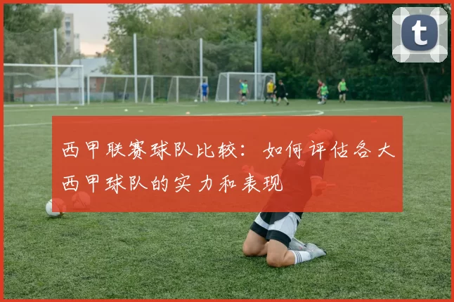 西甲联赛球队比较：如何评估各大西甲球队的实力和表现
