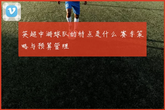 英超中游球队的特点是什么 赛季策略与预算管理