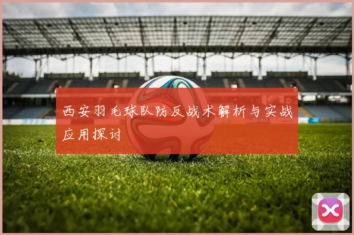 西安羽毛球队防反战术解析与实战应用探讨