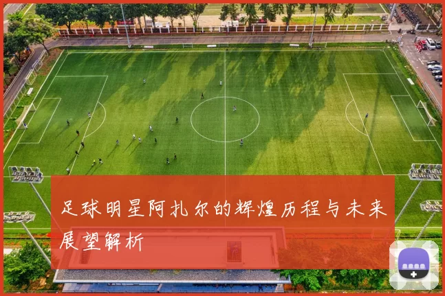 足球明星阿扎尔的辉煌历程与未来展望解析