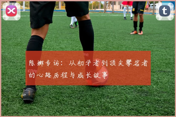 陈娜专访：从初学者到顶尖攀岩者的心路历程与成长故事