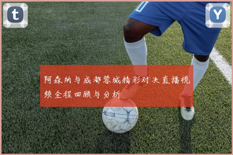 阿森纳与成都蓉城精彩对决直播视频全程回顾与分析