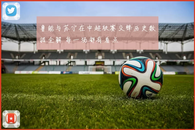 鲁能与苏宁在中超联赛交锋历史数据全解 每一场都有看点