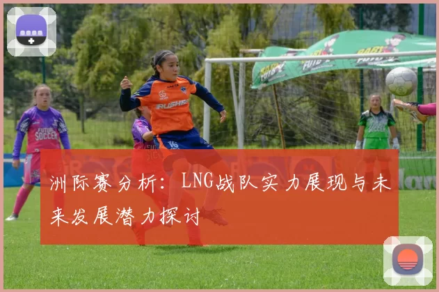 洲际赛分析：LNG战队实力展现与未来发展潜力探讨