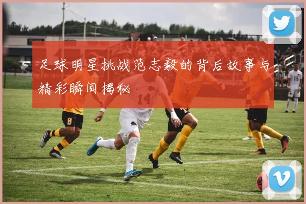 足球明星挑战范志毅的背后故事与精彩瞬间揭秘